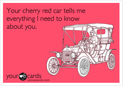 Your cherry red car tells me everything I need to know
about you.