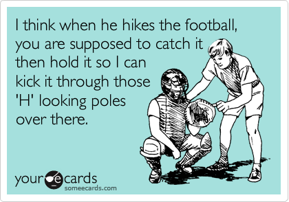 I think when he hikes the football, you are supposed to catch it
then hold it so I can
kick it through those
'H' looking poles
over there.