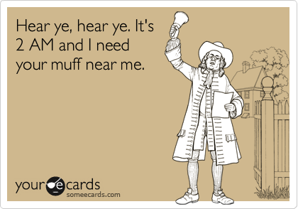 Hear ye, hear ye. It's
2 AM and I need
your muff near me.