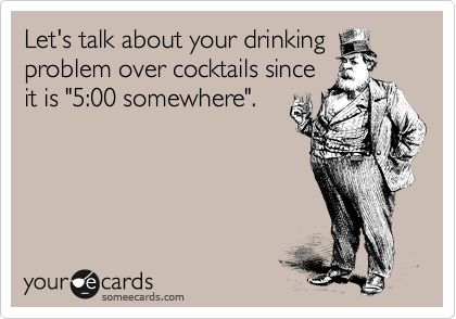 Let's talk about your drinking
problem over cocktails since
it is "5:00 somewhere".
