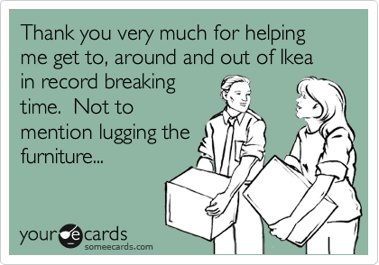 Thank you very much for helping me get to, around and out of Ikea in record breaking 
time.  Not to
mention lugging the
furniture...