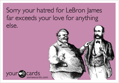 Sorry your hatred for LeBron James far exceeds your love for anything else.