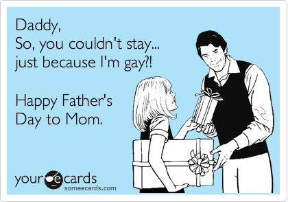 Daddy,
So, you couldn't stay...
just because I'm gay?!

Happy Father's
Day to Mom.