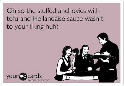Oh so the stuffed anchovies with tofu and Hollandaise sauce wasn't to your liking huh?