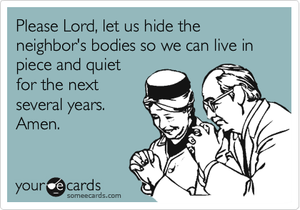 Please Lord, let us hide the neighbor's bodies so we can live in piece and quiet
for the next
several years.
Amen.