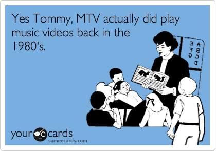 Yes Tommy, MTV actually did play music videos back in the
1980's.
