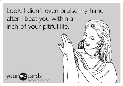 Look, I didn't even bruise my hand after I beat you within a
inch of your pitiful life.