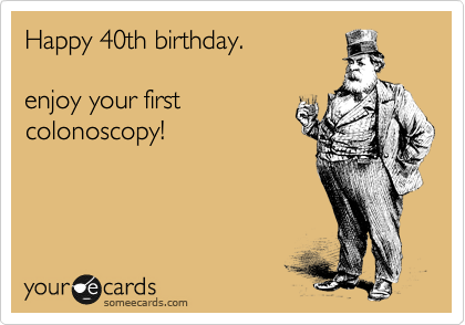 Happy 40th birthday.

enjoy your first
colonoscopy!