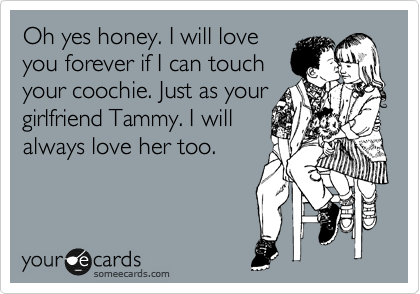Oh yes honey. I will love
you forever if I can touch
your coochie. Just as your
girlfriend Tammy. I will
always love her too.