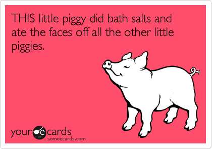 THIS little piggy did bath salts and ate the faces off all the other little piggies.