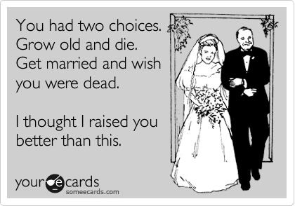 You had two choices. 
Grow old and die.
Get married and wish
you were dead.

I thought I raised you
better than this.