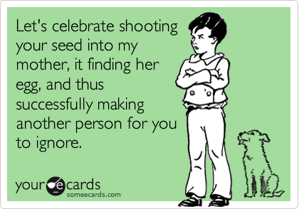 Let's celebrate shooting
your seed into my
mother, it finding her
egg, and thus
successfully making 
another person for you
to ignore.