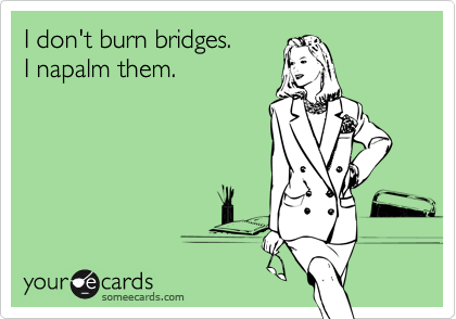 I don't burn bridges.
I napalm them.
