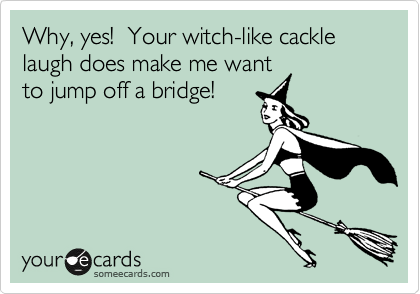 Why, yes!  Your witch-like cackle laugh does make me want
to jump off a bridge!