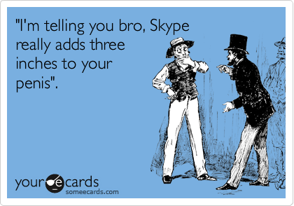 "I'm telling you bro, Skype
really adds three
inches to your
penis".