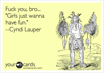 Fuck you, bro... 
"Girls just wanna 
have fun."
--Cyndi Lauper
