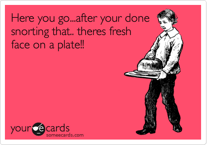 Here you go...after your done
snorting that.. theres fresh
face on a plate!!