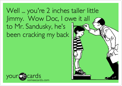 Well ... you're 2 inches taller little Jimmy.  Wow Doc, I owe it all
to Mr. Sandusky, he's
been cracking my back