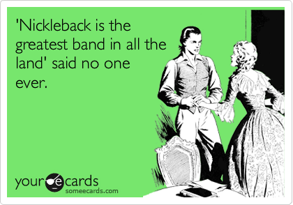 'Nickleback is the
greatest band in all the
land' said no one
ever. 