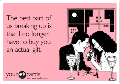 
The best part of
us breaking up is 
that I no longer
have to buy you
an actual gift.