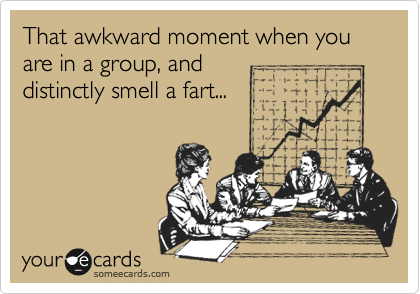 That awkward moment when you are in a group, and 
distinctly smell a fart...
