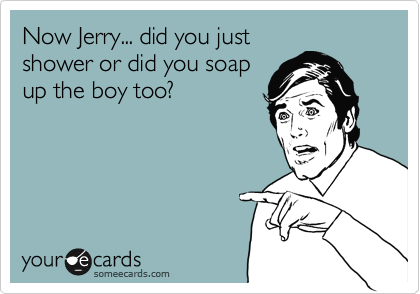 Now Jerry... did you just
shower or did you soap   
up the boy too?