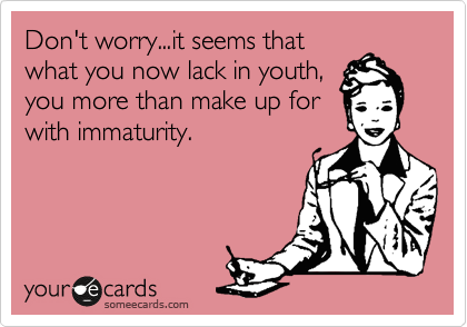 Don't worry...it seems that
what you now lack in youth,
you more than make up for
with immaturity.
