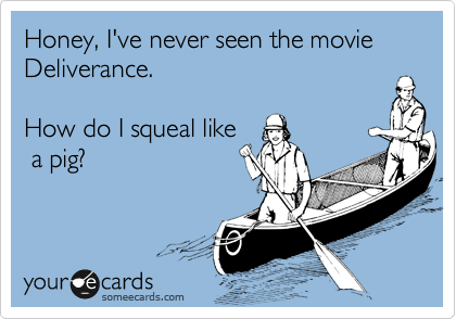 Honey, I've never seen the movie Deliverance.  

How do I squeal like
 a pig?