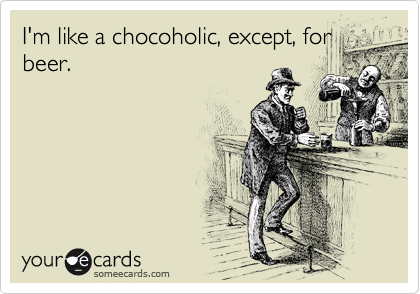 I'm like a chocoholic, except, for
beer.