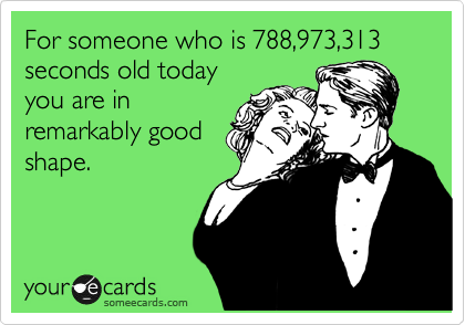 For someone who is 788,973,313 seconds old today
you are in
remarkably good
shape.