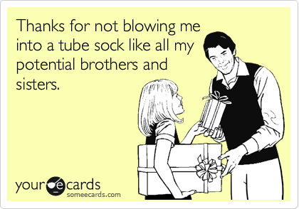 Thanks for not blowing me
into a tube sock like all my
potential brothers and
sisters.
