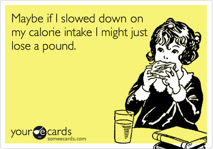 Maybe if I slowed down on
my calorie intake I might just
lose a pound.