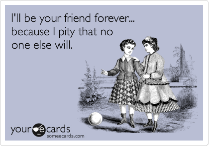 I'll be your friend forever...
because I pity that no
one else will.