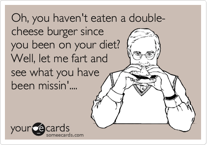 Oh, you haven't eaten a double-cheese burger since
you been on your diet?
Well, let me fart and
see what you have
been missin'....