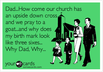 Dad...How come our church has 
an upside down cross
and we pray to a 
goat...and why does
my birth mark look
like three sixes...
Why Dad, Why... 