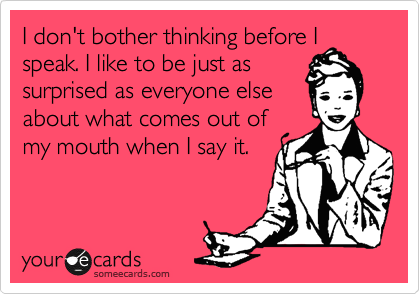 I don't bother thinking before I
speak. I like to be just as
surprised as everyone else
about what comes out of
my mouth when I say it. 