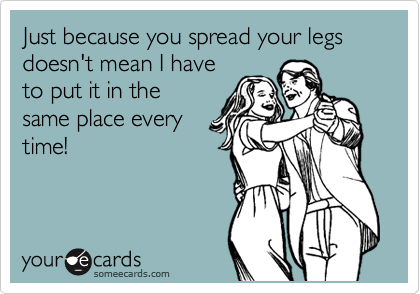 Just because you spread your legs
doesn't mean I have
to put it in the 
same place every 
time!