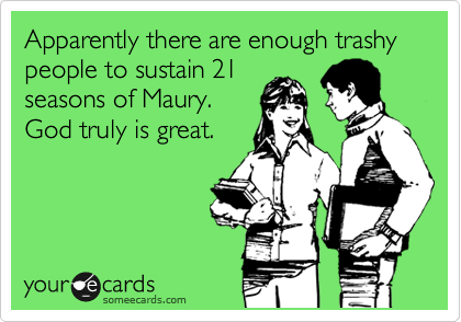 Apparently there are enough trashy people to sustain 21
seasons of Maury.
God truly is great.