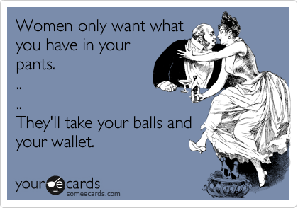 Women only want what
you have in your
pants. 
..
..
They'll take your balls and
your wallet.