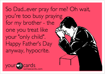 So Dad...ever pray for me? Oh wait, you're too busy praying
for my brother - the
one you treat like 
your "only child".
Happy Father's Day 
anyway, hypocrite.