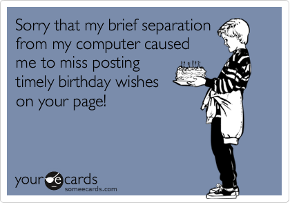 Sorry that my brief separation
from my computer caused
me to miss posting
timely birthday wishes
on your page!