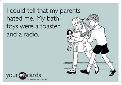 I could tell that my parents
hated me. My bath
toys were a toaster
and a radio.