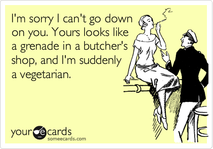 I'm sorry I can't go down
on you. Yours looks like
a grenade in a butcher's
shop, and I'm suddenly
a vegetarian.