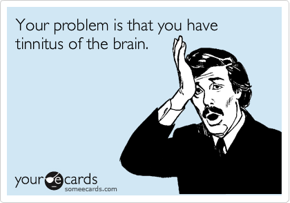 Your problem is that you have tinnitus of the brain.