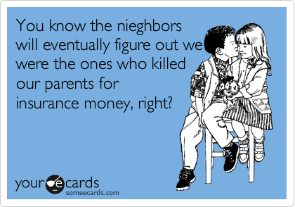 You know the nieghbors
will eventually figure out we
were the ones who killed
our parents for
insurance money, right?