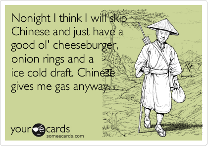 Nonight I think I will skip
Chinese and just have a
good ol' cheeseburger,
onion rings and a
ice cold draft. Chinese
gives me gas anyway.