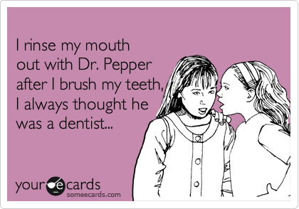 
I rinse my mouth 
out with Dr. Pepper 
after I brush my teeth,
I always thought he 
was a dentist...