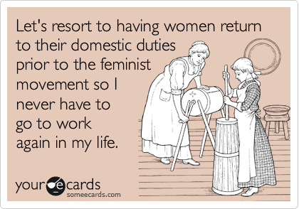 Let's resort to having women return to their domestic duties
prior to the feminist
movement so I
never have to
go to work
again in my life.