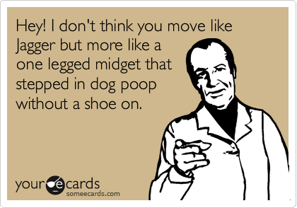Hey! I don't think you move like Jagger but more like a
one legged midget that
stepped in dog poop
without a shoe on.