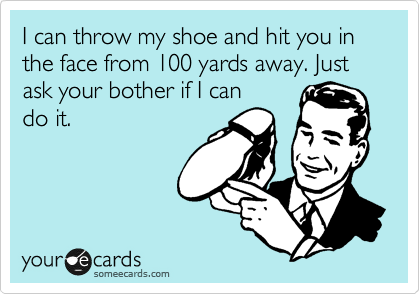 I can throw my shoe and hit you in the face from 100 yards away. Just ask your bother if I can
do it.